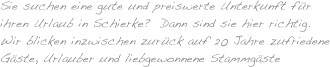 Sie suchen eine gute und preiswerte Unterkunft für 
ihren Urlaub in Schierke?  Dann sind sie hier richtig. 
Wir blicken inzwischen zurück auf 20  Jahre zufriedene Gäste, Urlauber und liebgewonnene Stammgäste